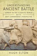 Understanding Ancient Battle: Combat in the Classical World from the Unit Commander's Perspective by Hugh Elton