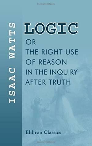 Logic, Or, The Right Use Of Reason In The Inquiry After Truth: With A Variety Of Rules To Guard Against Error In The Affairs Of Religion And Human Life, As Well As In The Sciences by Isaac Watts
