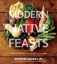 Modern Native Feasts: Healthy, Innovative, Sustainable Cuisine by Andrew George