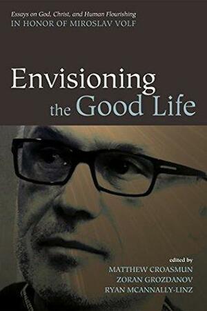 Envisioning the Good Life: Essays on God, Christ, and Human Flourishing in Honor of Miroslav Volf by Ryan McAnnally-Linz, Zoran Grozdanov, Matthew Croasmun