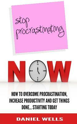 Stop Procrastinating Now: How to Overcome Procrastination, Increase Productivity and Get Things Done... Starting Today by Daniel Wells