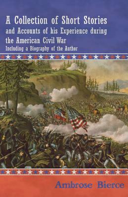 A Collection of Short Stories and Accounts of his Experience during the American Civil War - Including a Biography of the Author by Ambrose Bierce