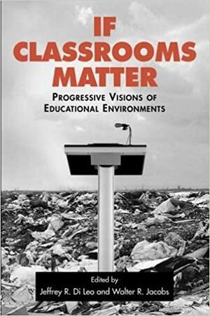 If Classrooms Matter: Progressive Visions of Educational Environments by Jeffrey R. Di Leo, Walter R. Jacobs