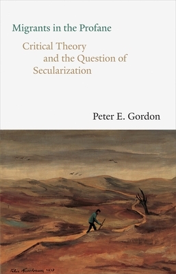 Migrants in the Profane: Critical Theory and the Question of Secularization by Peter E. Gordon