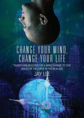 Change Your Mind, Change Your Life: Twenty-One Reasons for a Mind Change to Stay Ahead of the Curve in the New Age by Jay Lee