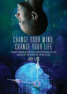 Change Your Mind, Change Your Life: Twenty-One Reasons for a Mind Change to Stay Ahead of the Curve in the New Age by Jay Lee