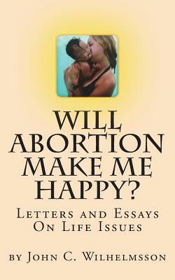 Will Abortion Make Me Happy?: Letters and Essays On Life Issues by John C. Wilhelmsson