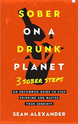 Sober On A Drunk Planet: 3 Sober Steps. An Uncommon Guide To Stop Drinking and Master Your Sobriety by Sean Alexander, Sean Alexander