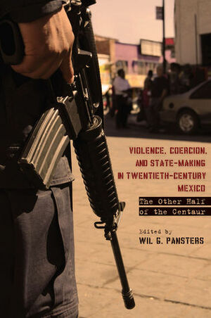 Violence, Coercion, and State-Making in Twentieth-Century Mexico: The Other Half of the Centaur by Wil G. Pansters