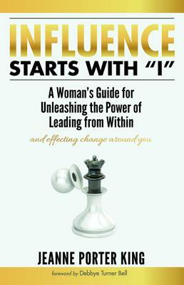 Influence Starts with I: A Woman's Guide for Unleashing the Power of Leading from Within and Effecting Change Around You by Jeanne Porter King