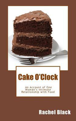 Cake O'Clock: An account of one woman's intimate relationship with food by Rachel Black