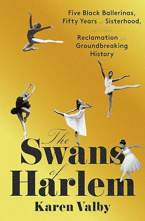 The Swans of Harlem: Five Black Ballerinas, Fifty Years of Sisterhood, and Their Reclamation of a Groundbreaking History by Karen Valby