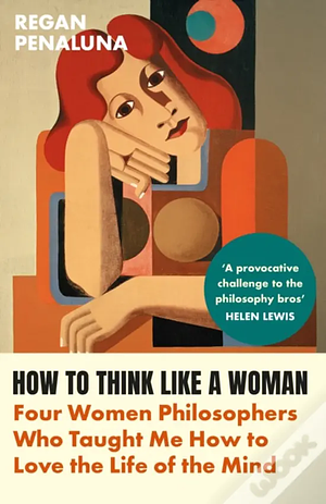 How to Think Like a Woman: Four Women Philosophers Who Taught Me How to Love the Life of the Mind by Regan Penaluna