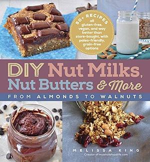 DIY Nut Milks, Nut Butters & More: From Almonds to Walnuts by Melissa King, Melissa King