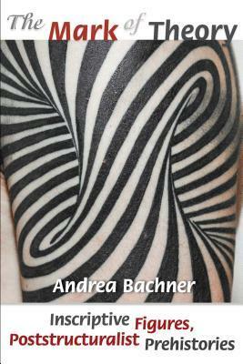 The Mark of Theory: Inscriptive Figures, Poststructuralist Prehistories by Andrea Bachner