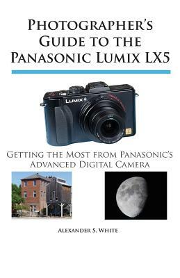 Photographer's Guide to the Panasonic Lumix LX5: Getting the Most from Panasonic's Advanced Digital Camera by Alexander S. White