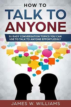 How To Talk To Anyone: 51 Easy Conversation Topics You Can Use to Talk to Anyone Effortlessly by James W. Williams