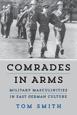 Comrades in Arms: Military Masculinities in East German Culture by Tom Smith