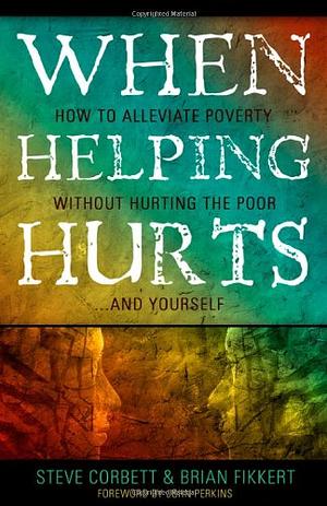 When Helping Hurts: How to Alleviate Poverty without Hurting the Poor...and Yourself by Brian Fikkert, Steve Corbett