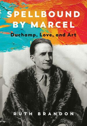 Spellbound by Marcel: Duchamp, Love, and Art by Ruth Brandon