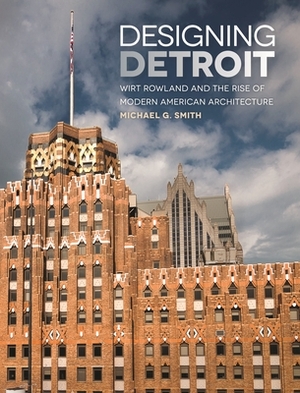 Designing Detroit: Wirt Rowland and the Rise of Modern American Architecture by Michael G. Smith