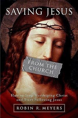 Saving Jesus from the Church: How to Stop Worshiping Christ and Start Following Jesus by Robin R. Meyers