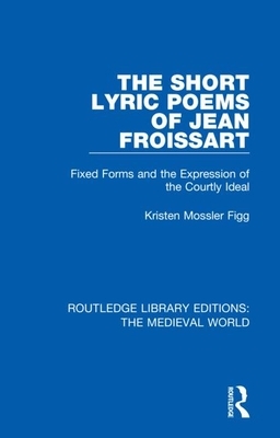 The Short Lyric Poems of Jean Froissart: Fixed Forms and the Expression of the Courtly Ideal by Kristen Mossler Figg