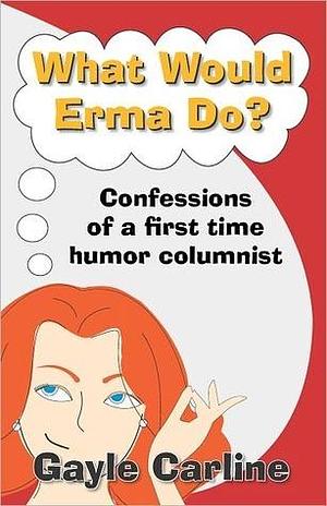 What Would Erma Do? Confessions of a First-Time Humor Columnist by Gayle Carline, Gayle Carline