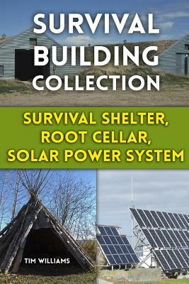 Survival Building Collection: Survival Shelter, Root Cellar, Solar Power System: (Survival Guide, Survival Gear) by Tim Williams