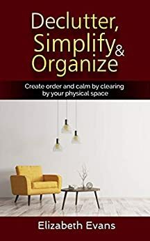 Declutter, Simplify, Organize Create Order and Calm by Clearing by your Physical Space by Elizabeth Evans