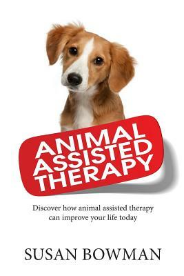 Animal Assisted Therapy: Discover how animal assisted therapy can improve your life today by Susan Bowman