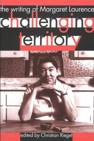 Challenging Territory: The Writing of Margaret Laurence by Christian Riegel