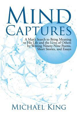Mind Captures: A Man's Search to Bring Meaning to His Life and the Lives of Others by Writing Ninety-Nine Poems, Short Stories, and E by Michael King