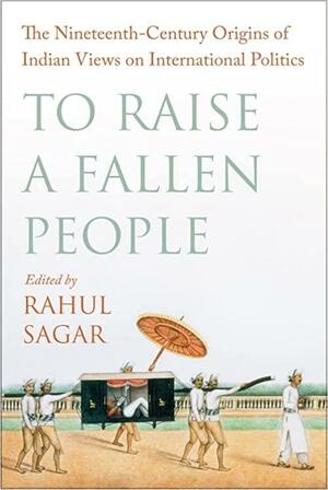 To Raise a Fallen People: The Nineteenth-Century Origins of Indian Views on International Politics by Rahul Sagar