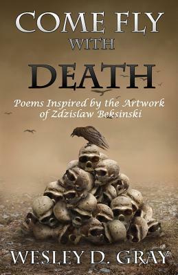 Come Fly with Death: Poems Inspired by the Artwork of Zdzislaw Beksinski by Wesley D. Gray