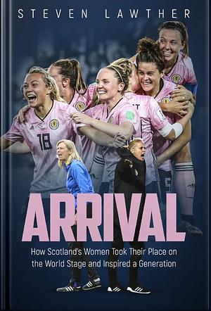 Arrival: How Scotland's Women Took Their Place on the World Stage and Inspired a Generation by Steven Lawther
