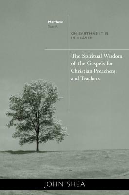 The Spiritual Wisdom of the Gospels for Christian Preachers and Teachers: On Earth as It Is in Heaven - Year A by John Shea