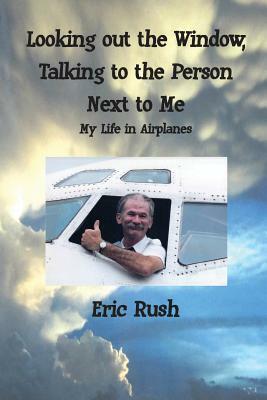 Looking Out the Window, Talking to the Person Next to Me: My Life in Airplanes by Eric Rush