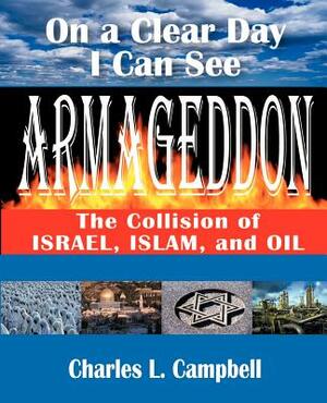 On a Clear Day I Can See Armageddon: The Collision of Israel, Islam, and Oil by Charles L. Campbell