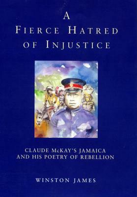 A Fierce Hatred of Injustice: Claude McKay's Jamaica and His Poetry of Rebellion by Winston James, Claude McKay