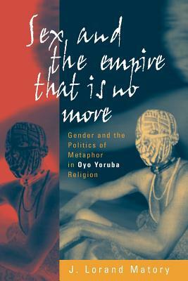 Sex and the Empire That Is No More: Gender and the Politics of Metaphor in Oyo Yoruba Religion by J. Lorand Matory