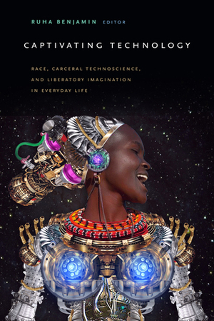 Captivating Technology: Race, Carceral Technoscience, and Liberatory Imagination in Everyday Life by Ruha Benjamin