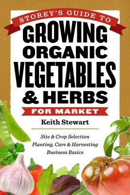 Storey's Guide to Growing Organic Vegetables & Herbs for Market: Site & Crop Selection * Planting, Care & Harvesting * Business Basics by Keith Stewart