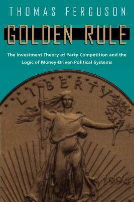 Golden Rule: The Investment Theory of Party Competition and the Logic of Money-Driven Political Systems by Thomas Ferguson