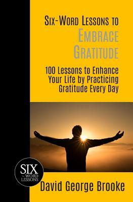 Six-Word Lessons to Embrace Gratitude: 100 Lessons to Enhance Your Life by Practicing Gratitude Every Day by David George Brooke