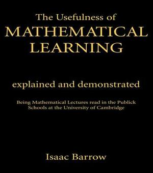 The Usefulness of Mathematical Learning: Explained and Demonstrated: Being Mathematical Lectures Read in the Public Schools at the University of Cambr by Isaac Barrow