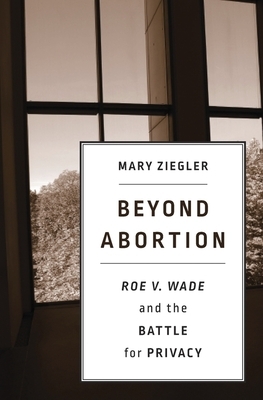 Beyond Abortion: Roe V. Wade and the Battle for Privacy by Mary Ziegler