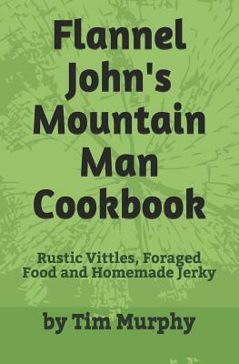 Flannel John's Mountain Man Cookbook: Rustic Vittles, Foraged Food and Homemade Jerky by Tim Murphy