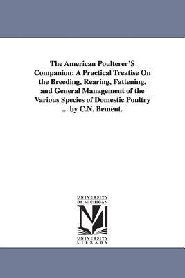 The American Poulterer'S Companion: A Practical Treatise On the Breeding, Rearing, Fattening, and General Management of the Various Species of Domesti by Caleb N. Bement