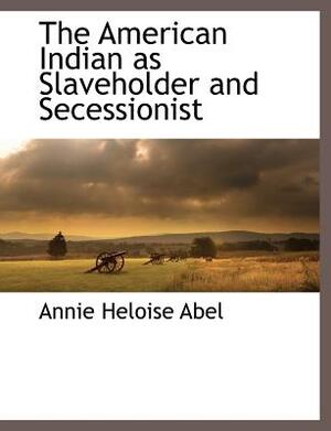 The American Indian as Slaveholder and Secessionist by Annie Heloise Abel